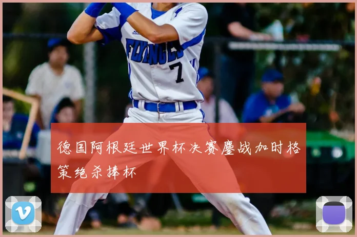 德国阿根廷世界杯决赛鏖战加时格策绝杀捧杯