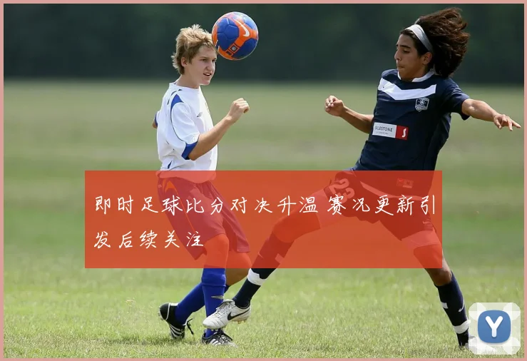 即时足球比分对决升温 赛况更新引发后续关注
