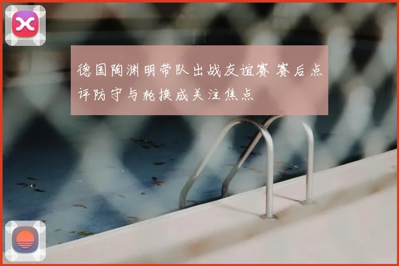 德国陶渊明带队出战友谊赛 赛后点评防守与轮换成关注焦点