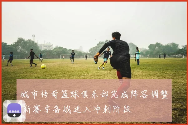 城市传奇篮球俱乐部完成阵容调整 新赛季备战进入冲刺阶段