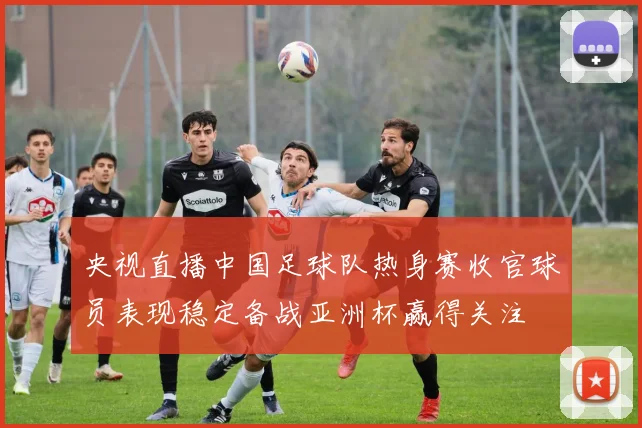 央视直播中国足球队热身赛收官球员表现稳定备战亚洲杯赢得关注