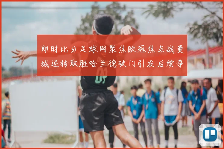 即时比分足球网聚焦欧冠焦点战曼城逆转取胜哈兰德破门引发后续争冠关注