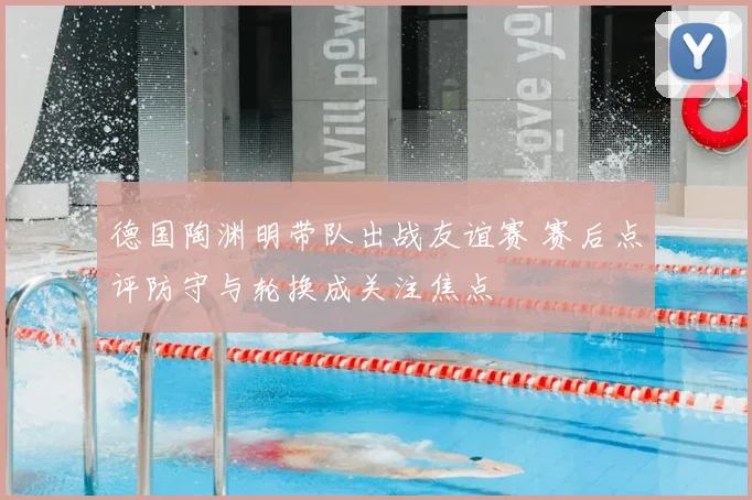德国陶渊明带队出战友谊赛 赛后点评防守与轮换成关注焦点
