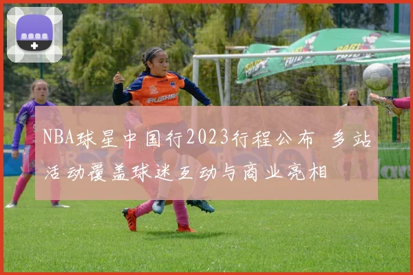 NBA球星中国行2023行程公布 多站活动覆盖球迷互动与商业亮相
