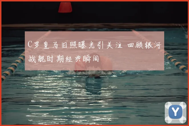 C罗皇马旧照曝光引关注 回顾银河战舰时期经典瞬间