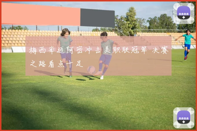 梅西率迈阿密冲击美职联冠军 决赛之路看点十足