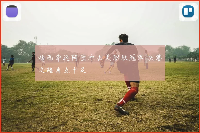 梅西率迈阿密冲击美职联冠军 决赛之路看点十足