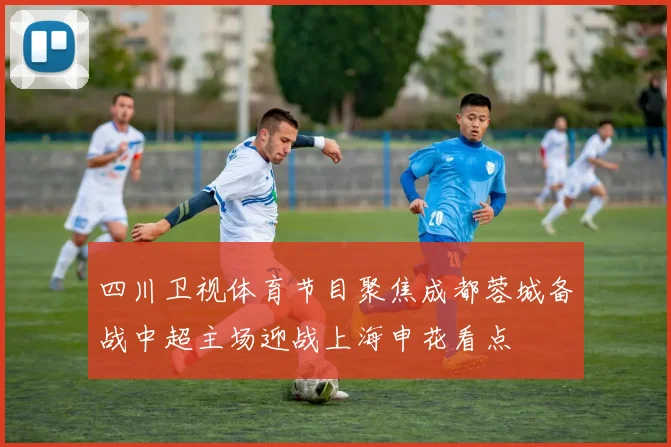 四川卫视体育节目聚焦成都蓉城备战中超主场迎战上海申花看点