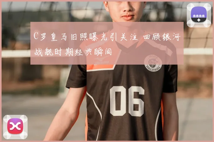 C罗皇马旧照曝光引关注 回顾银河战舰时期经典瞬间