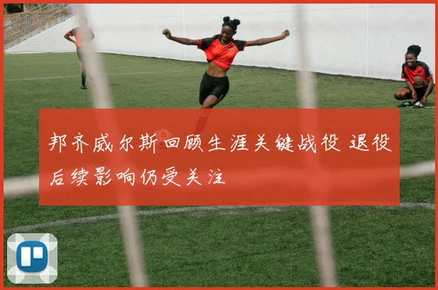 邦齐威尔斯回顾生涯关键战役 退役后续影响仍受关注