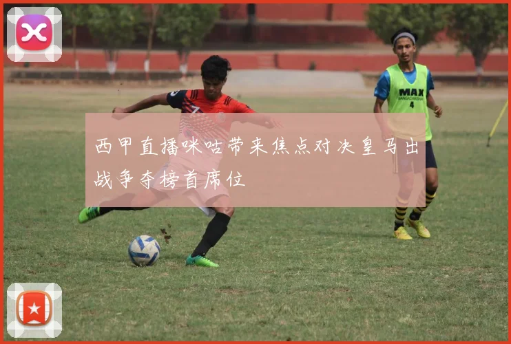 西甲直播咪咕带来焦点对决皇马出战争夺榜首席位