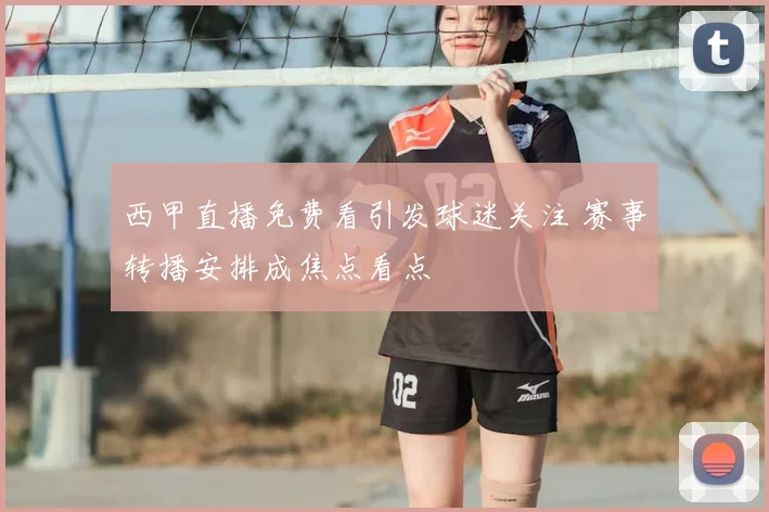 西甲直播免费看引发球迷关注 赛事转播安排成焦点看点