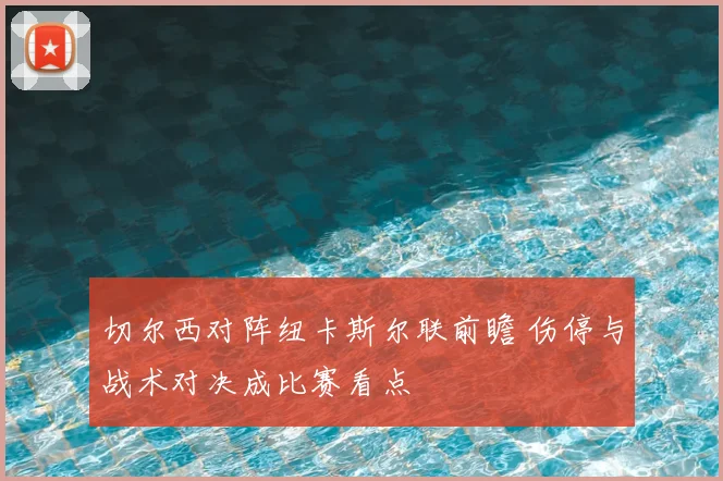 切尔西对阵纽卡斯尔联前瞻 伤停与战术对决成比赛看点