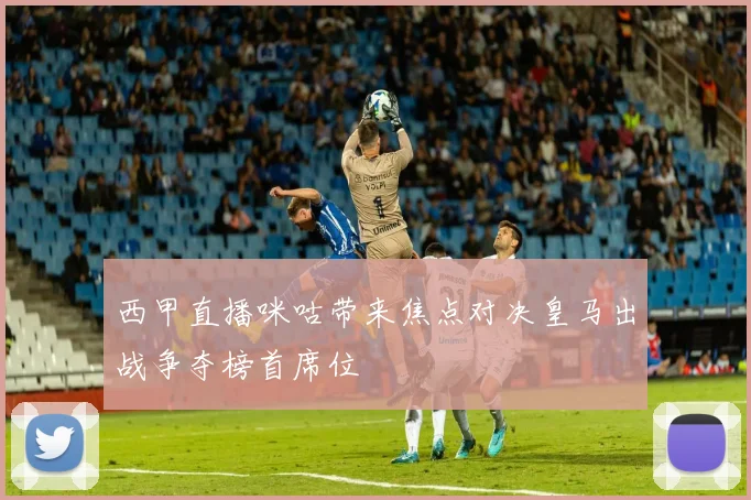 西甲直播咪咕带来焦点对决皇马出战争夺榜首席位