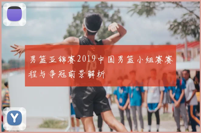 男篮亚锦赛2019中国男篮小组赛赛程与争冠前景解析