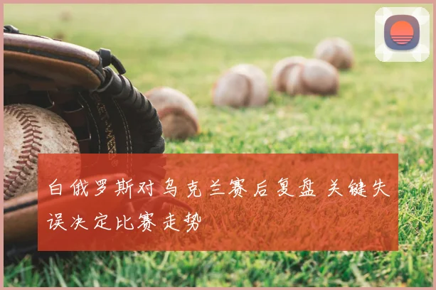 白俄罗斯对乌克兰赛后复盘 关键失误决定比赛走势
