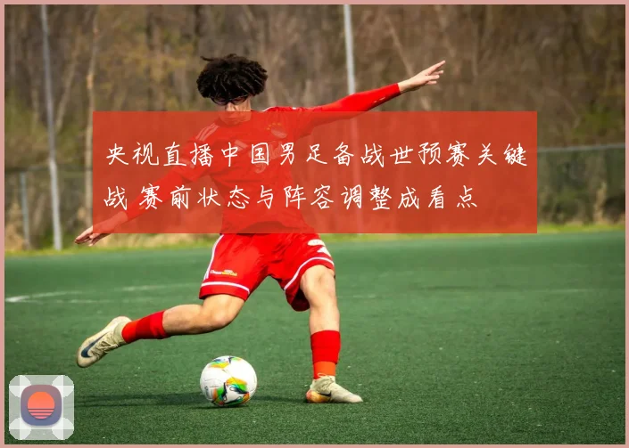 央视直播中国男足备战世预赛关键战 赛前状态与阵容调整成看点