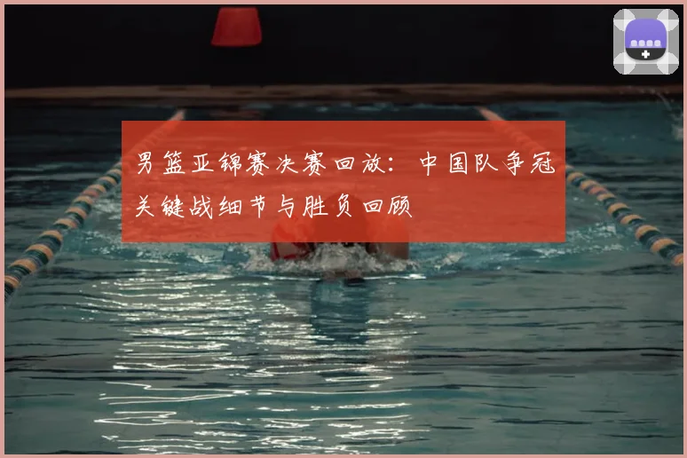 男篮亚锦赛决赛回放：中国队争冠关键战细节与胜负回顾