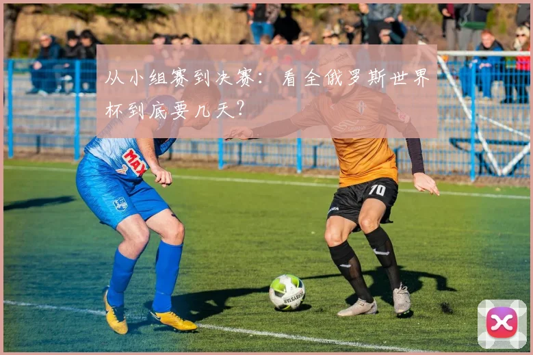 从小组赛到决赛:看全俄罗斯世界杯到底要几天?
