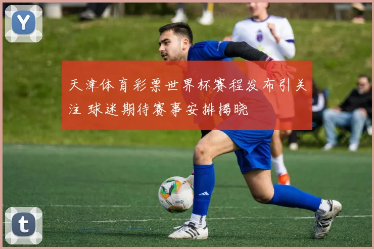 天津体育彩票世界杯赛程发布引关注 球迷期待赛事安排揭晓