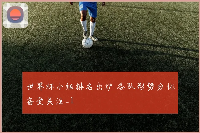 世界杯小组排名出炉 各队形势分化备受关注_1