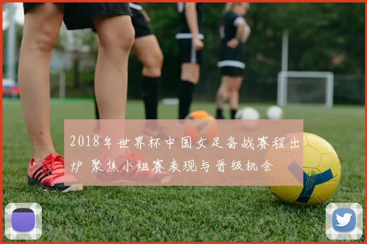 2018年世界杯中国女足备战赛程出炉 聚焦小组赛表现与晋级机会