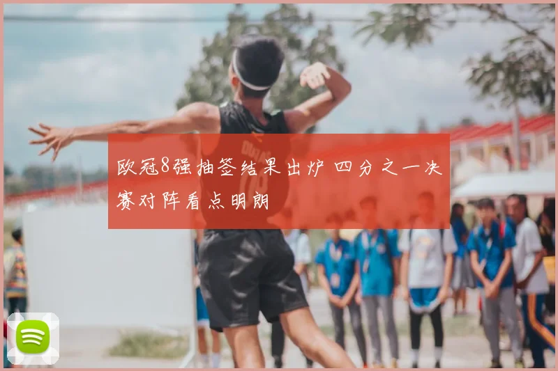 欧冠8强抽签结果出炉 四分之一决赛对阵看点明朗