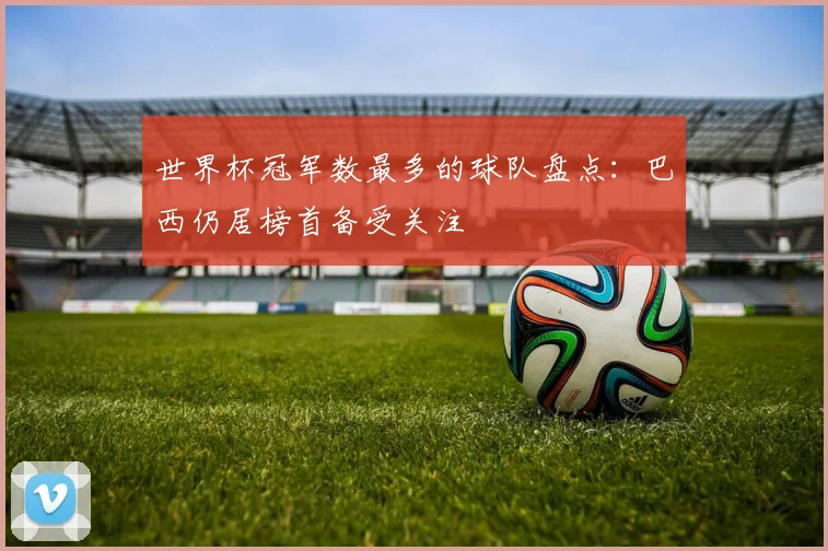世界杯冠军数最多的球队盘点：巴西仍居榜首备受关注