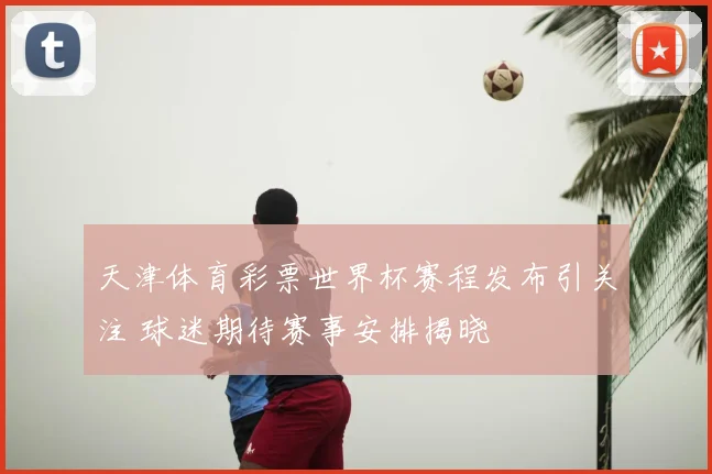 天津体育彩票世界杯赛程发布引关注 球迷期待赛事安排揭晓