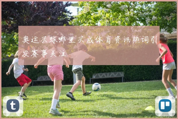 奥运买球哪里买成体育资讯热词引发赛事关注