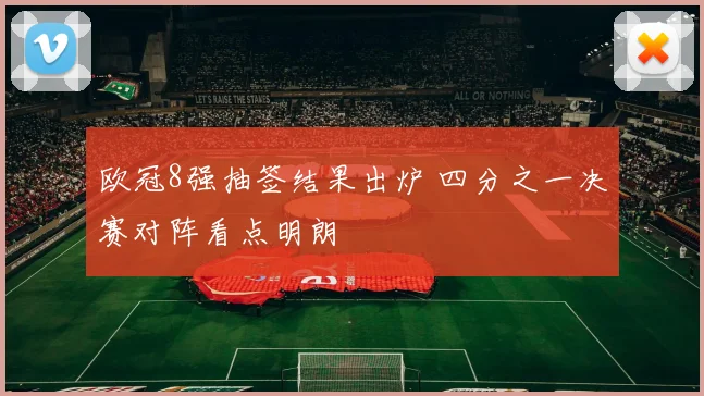 欧冠8强抽签结果出炉 四分之一决赛对阵看点明朗