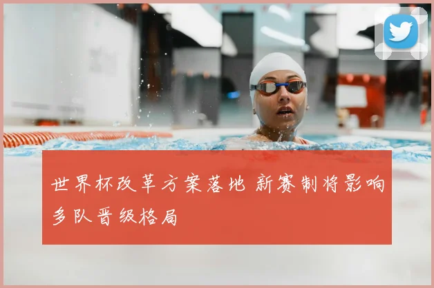 世界杯改革方案落地 新赛制将影响多队晋级格局