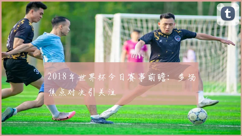 2018年世界杯今日赛事前瞻：多场焦点对决引关注