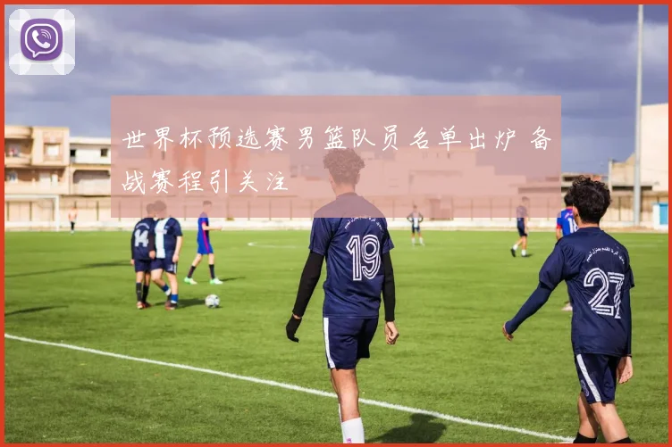 世界杯预选赛男篮队员名单出炉 备战赛程引关注