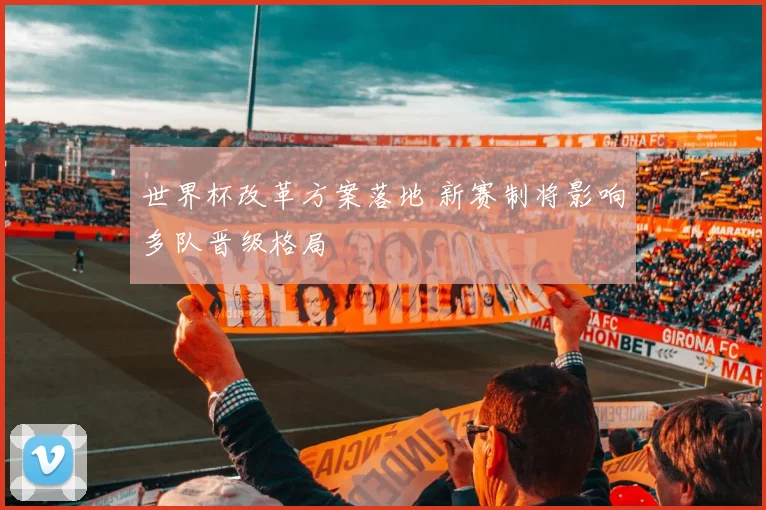 世界杯改革方案落地 新赛制将影响多队晋级格局