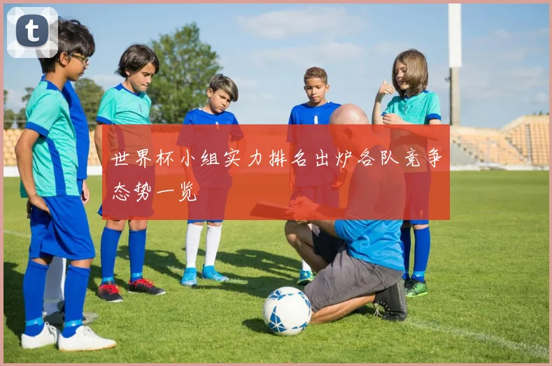 世界杯小组实力排名出炉各队竞争态势一览