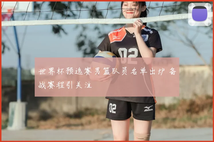 世界杯预选赛男篮队员名单出炉 备战赛程引关注
