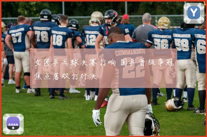 女团乒乓球决赛打响 国乒晋级争冠焦点落双打对决