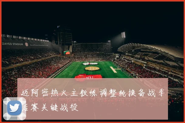 迈阿密热火主教练调整轮换备战季后赛关键战役