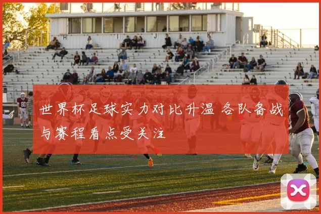世界杯足球实力对比升温 各队备战与赛程看点受关注