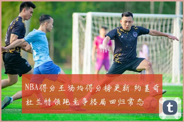 NBA得分王场均得分榜更新 约基奇杜兰特领跑竞争格局回归常态