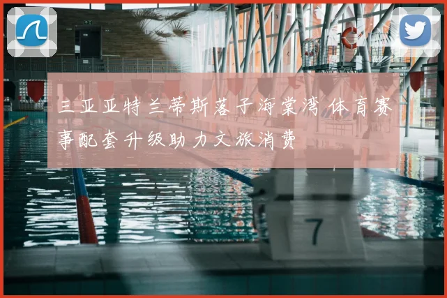 三亚亚特兰蒂斯落子海棠湾 体育赛事配套升级助力文旅消费