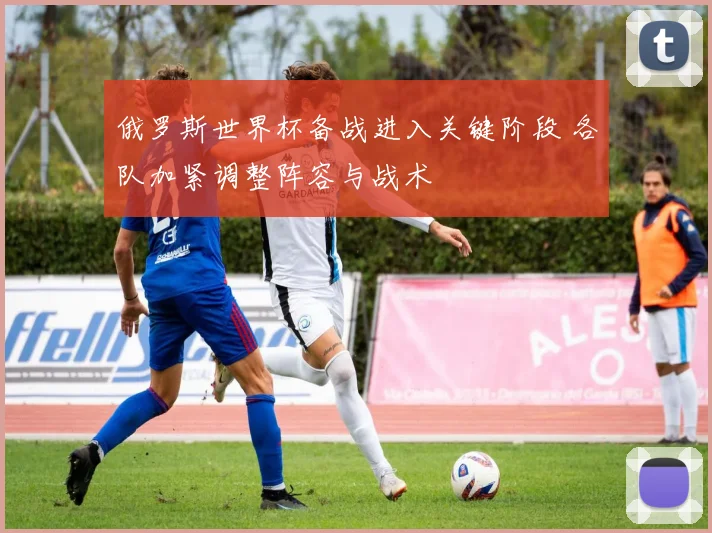 俄罗斯世界杯备战进入关键阶段 各队加紧调整阵容与战术