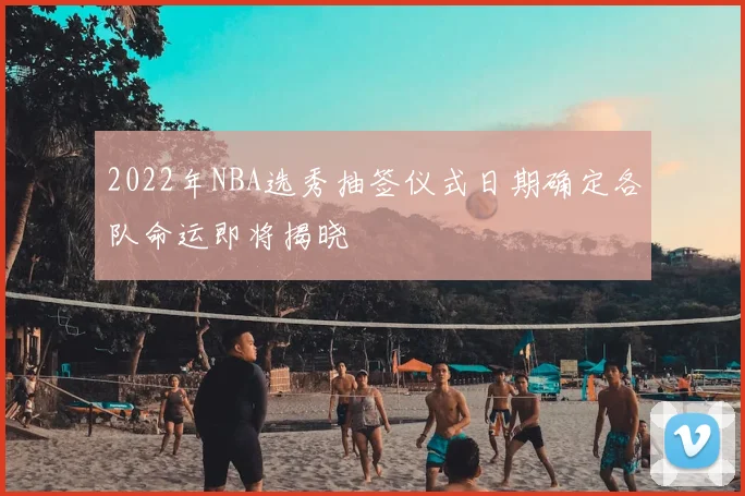 2022年NBA选秀抽签仪式日期确定各队命运即将揭晓