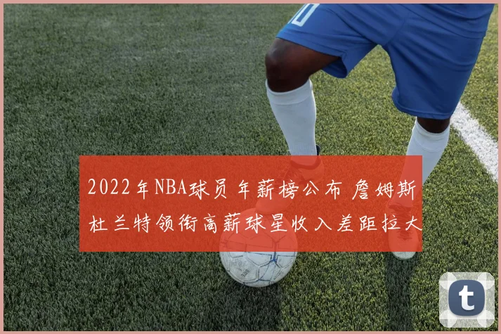 2022年NBA球员年薪榜公布 詹姆斯杜兰特领衔高薪球星收入差距拉大
