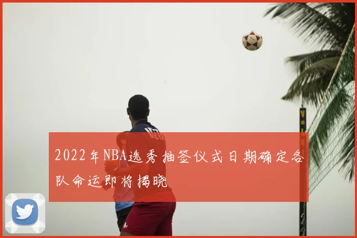 2022年NBA选秀抽签仪式日期确定各队命运即将揭晓